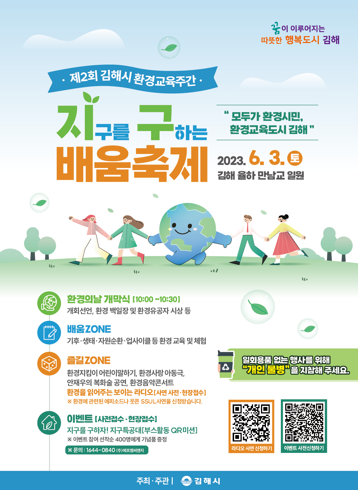참조 <p><br></p><p><span style="color: rgb(18, 52, 86);">- 행사명 : 지구를구하는배움 축제</span></p><p><span style="color: rgb(18, 52, 86);">- 일시: 2023. 6. 3.(토) 10:00~18:00</span></p><p><span style="color: rgb(18, 52, 86);">- 장소: 율하 만남교 일원</span></p><p><span style="color: rgb(18, 52, 86);">- 행사내용</span></p><p><span style="color: rgb(18, 52, 86);">ㆍ개막식 : 개막선언, 환경유공자 및 환경백일장 시상 등</span></p><p><span style="color: rgb(18, 52, 86);">ㆍ배움존: 기후</span><span style="font-size: 10pt; color: rgb(18, 52, 86);">ㆍ생태</span><span style="font-size: 10pt; color: rgb(18, 52, 86);">ㆍ자원손환</span><span style="font-size: 10pt; color: rgb(18, 52, 86);">ㆍ업사이클 등 환경 교육 및 체험</span><br></p><p><span style="color: rgb(18, 52, 86);">ㆍ즐길존: 환경지킴이 어린이 말하기 행사, 환경사랑 아동극, 환경음악콘서트 등</span></p><p><span style="font-size: 10pt; color: rgb(18, 52, 86);">ㆍ이벤트: 부스참여 QR인증 이벤트</span></p><p>ㆍ주최/주관 : 김해시(☎055-330-8331)<span style="font-size: 10pt; color: rgb(18, 52, 86);"><br></span></p><p><br></p><p><br></p>